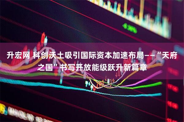 升宏网 科创沃土吸引国际资本加速布局——“天府之国”书写开放能级跃升新篇章