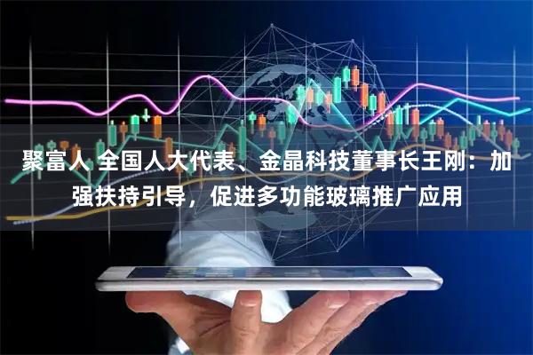 聚富人 全国人大代表、金晶科技董事长王刚：加强扶持引导，促进多功能玻璃推广应用