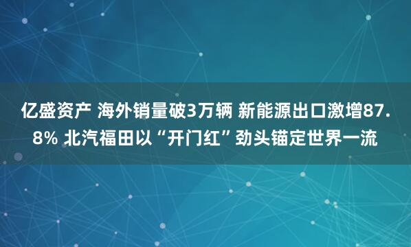 亿盛资产 海外销量破3万辆 新能源出口激增87.8% 北汽福田以“开门红”劲头锚定世界一流