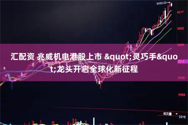 汇配资 兆威机电港股上市 "灵巧手"龙头开启全球化新征程