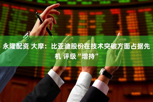 永隆配资 大摩：比亚迪股份在技术突破方面占据先机 评级“增持”