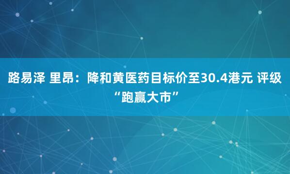 路易泽 里昂：降和黄医药目标价至30.4港元 评级“跑赢大市”