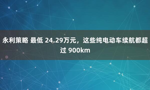 永利策略 最低 24.29万元，这些纯电动车续航都超过 900km
