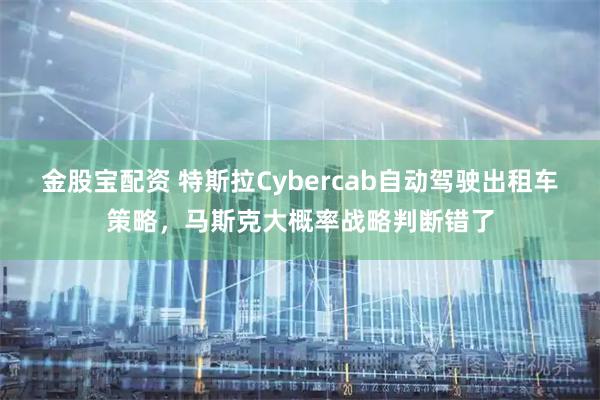 金股宝配资 特斯拉Cybercab自动驾驶出租车策略，马斯克大概率战略判断错了