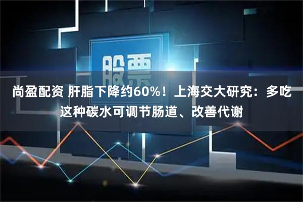 尚盈配资 肝脂下降约60%！上海交大研究：多吃这种碳水可调节肠道、改善代谢