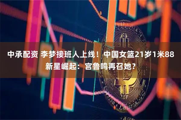 中承配资 李梦接班人上线！中国女篮21岁1米88新星崛起：宫鲁鸣再召她？