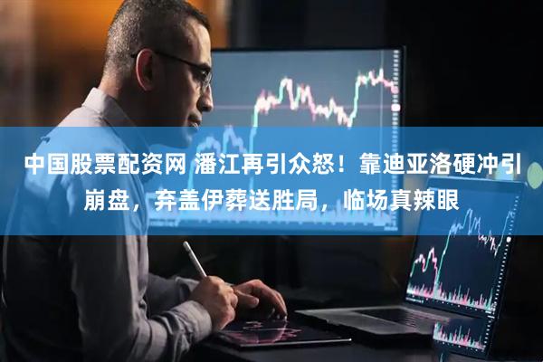 中国股票配资网 潘江再引众怒！靠迪亚洛硬冲引崩盘，弃盖伊葬送胜局，临场真辣眼
