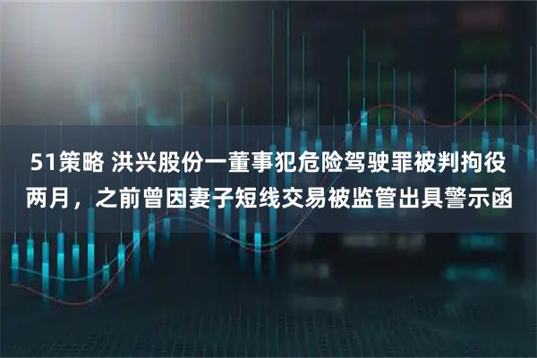 51策略 洪兴股份一董事犯危险驾驶罪被判拘役两月，之前曾因妻子短线交易被监管出具警示函