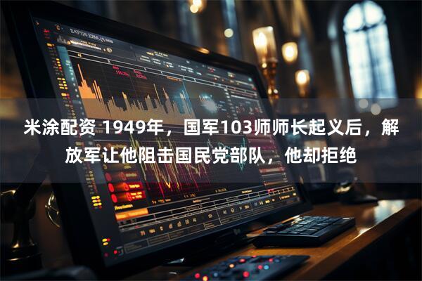 米涂配资 1949年，国军103师师长起义后，解放军让他阻击国民党部队，他却拒绝