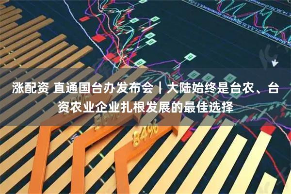 涨配资 直通国台办发布会｜大陆始终是台农、台资农业企业扎根发展的最佳选择