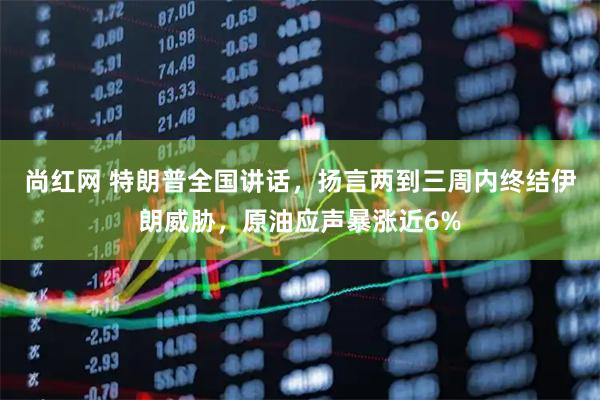 尚红网 特朗普全国讲话，扬言两到三周内终结伊朗威胁，原油应声暴涨近6%