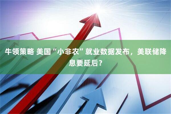 牛领策略 美国“小非农”就业数据发布，美联储降息要延后？