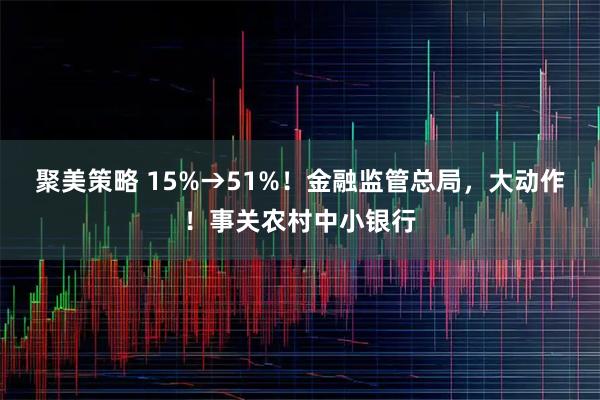 聚美策略 15%→51%！金融监管总局，大动作！事关农村中小银行