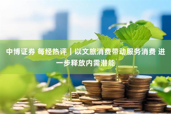 中博证券 每经热评｜以文旅消费带动服务消费 进一步释放内需潜能