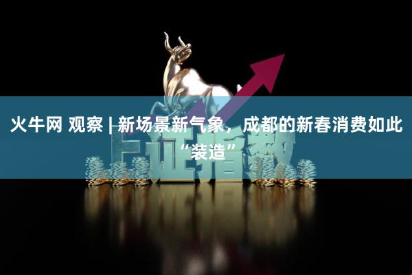 火牛网 观察 | 新场景新气象，成都的新春消费如此“装造”