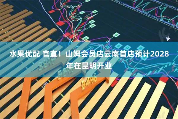 水果优配 官宣！山姆会员店云南首店预计2028年在昆明开业