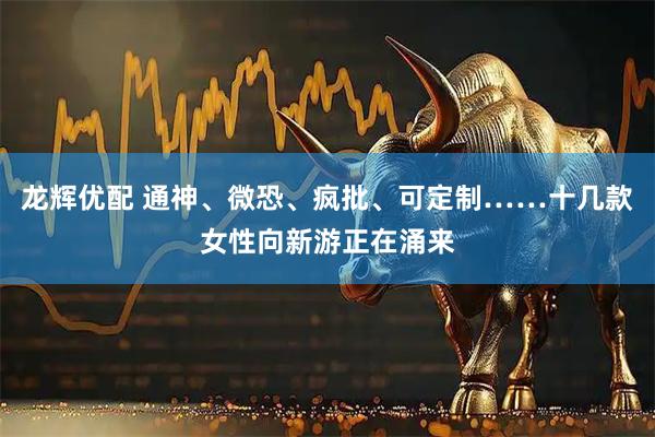 龙辉优配 通神、微恐、疯批、可定制……十几款女性向新游正在涌来