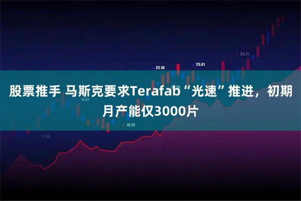 股票推手 马斯克要求Terafab“光速”推进，初期月产能仅3000片