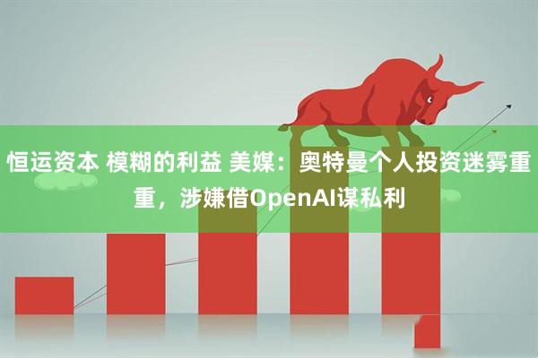 恒运资本 模糊的利益 美媒：奥特曼个人投资迷雾重重，涉嫌借OpenAI谋私利