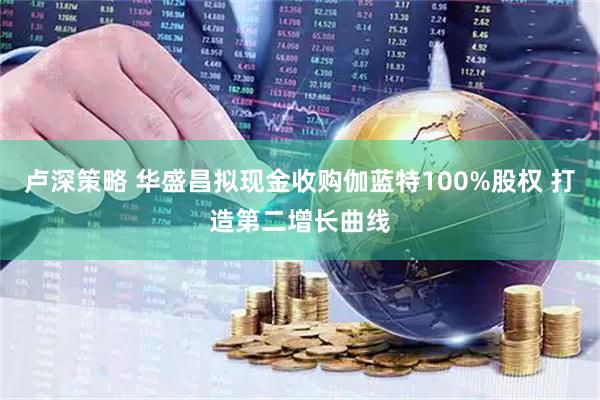 卢深策略 华盛昌拟现金收购伽蓝特100%股权 打造第二增长曲线