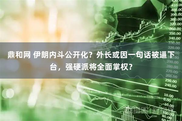 鼎和网 伊朗内斗公开化？外长或因一句话被逼下台，强硬派将全面掌权？