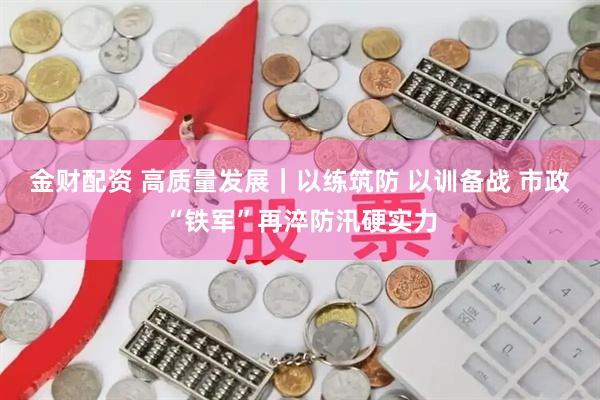 金财配资 高质量发展｜以练筑防 以训备战 市政“铁军”再淬防汛硬实力