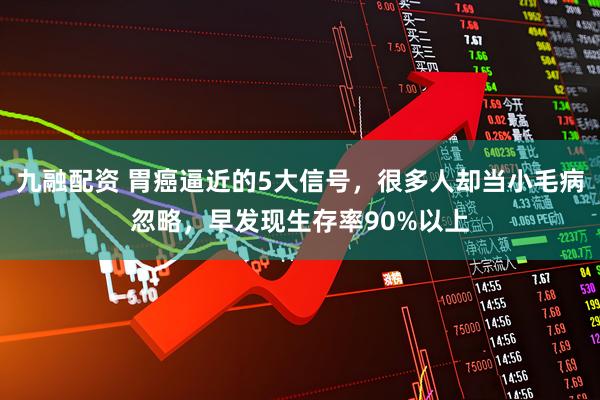 九融配资 胃癌逼近的5大信号,很多人却当小毛病忽略,早发现生存率90%以上