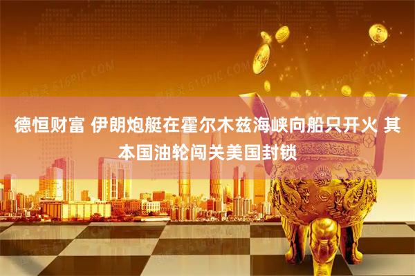 德恒财富 伊朗炮艇在霍尔木兹海峡向船只开火 其本国油轮闯关美国封锁