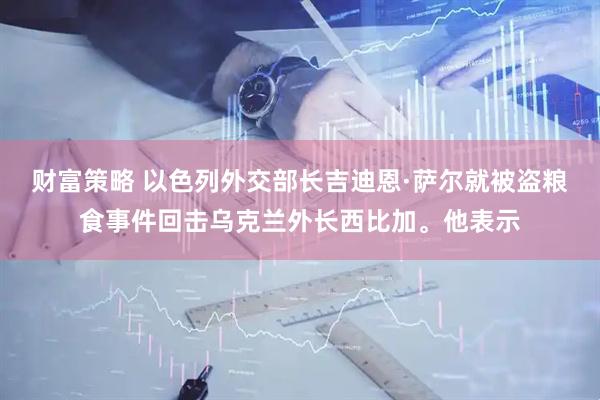 财富策略 以色列外交部长吉迪恩·萨尔就被盗粮食事件回击乌克兰外长西比加。他表示