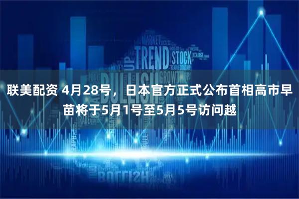 联美配资 4月28号,日本官方正式公布首相高市早苗将于5月1号至5月5号访问越