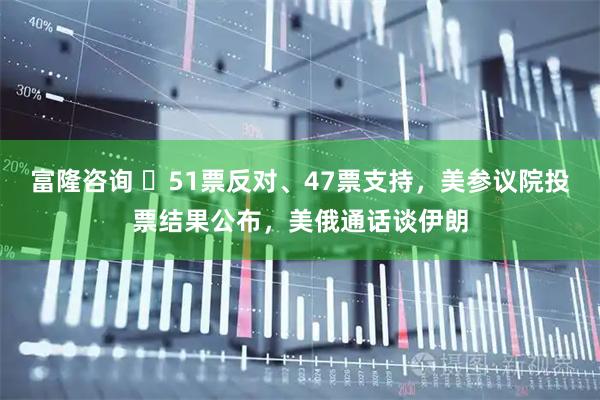 富隆咨询 ‌51票反对、47票支持，美参议院投票结果公布，美俄通话谈伊朗