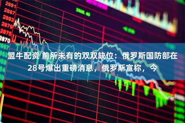 盟牛配资 前所未有的双双缺位：俄罗斯国防部在28号爆出重磅消息，俄罗斯宣称，今