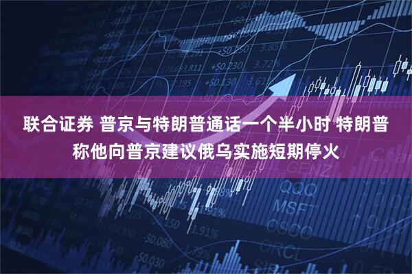 联合证券 普京与特朗普通话一个半小时 特朗普称他向普京建议俄乌实施短期停火