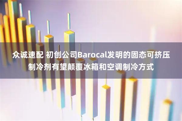 众诚速配 初创公司Barocal发明的固态可挤压制冷剂有望颠覆冰箱和空调制冷方式