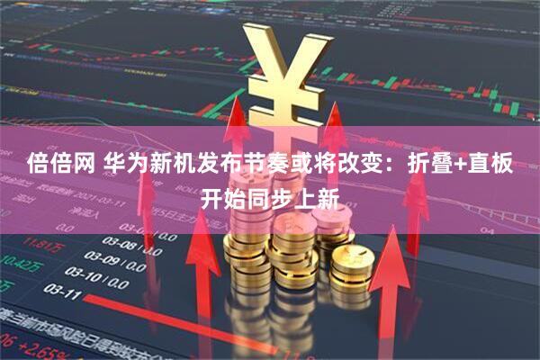 倍倍网 华为新机发布节奏或将改变：折叠+直板开始同步上新